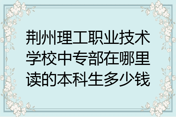荆州理工职业技术学校中专部在哪里读的本科生多少钱