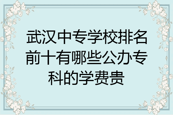 武汉中专学校排名前十有哪些公办专科的学费贵