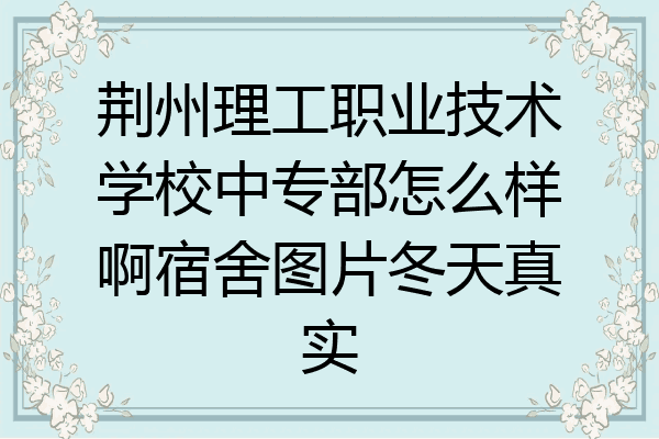 荆州理工职业技术学校中专部怎么样啊宿舍图片冬天真实