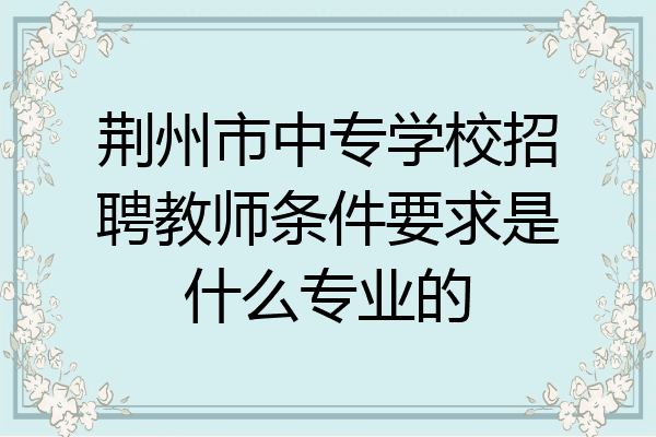 荆州市中专学校招聘教师条件要求是什么专业的