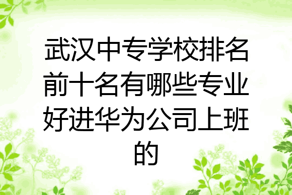 武汉中专学校排名前十名有哪些专业好进华为公司上班的