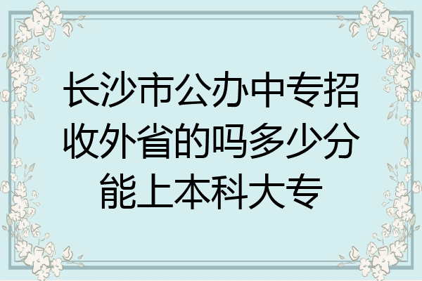 长沙市公办中专招收外省的吗多少分能上本科大专