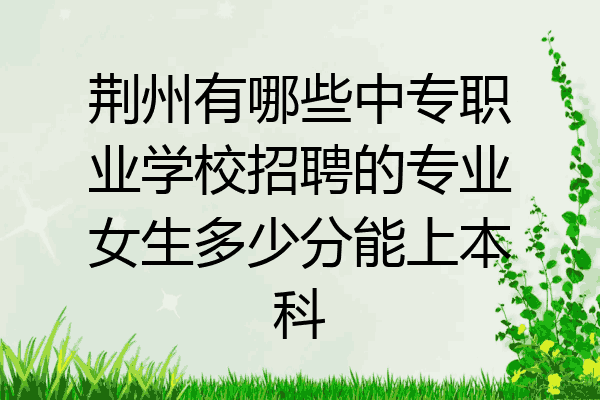 荆州有哪些中专职业学校招聘的专业女生多少分能上本科