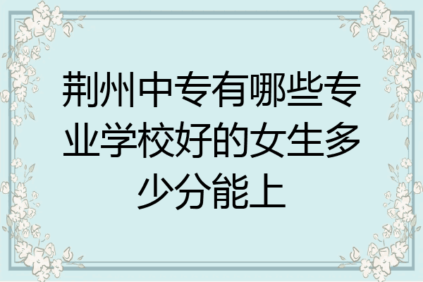 荆州中专有哪些专业学校好的女生多少分能上