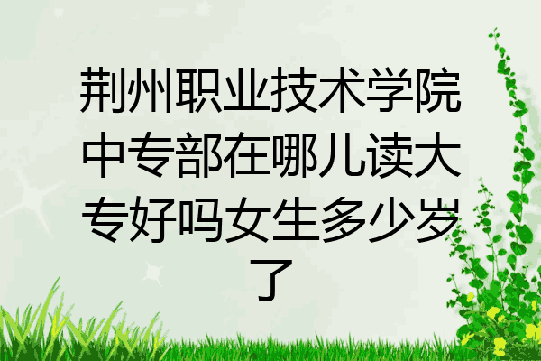 荆州职业技术学院中专部在哪儿读大专好吗女生多少岁了