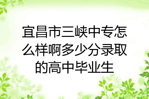 宜昌市三峡中专怎么样啊多少分录取的高中毕业生