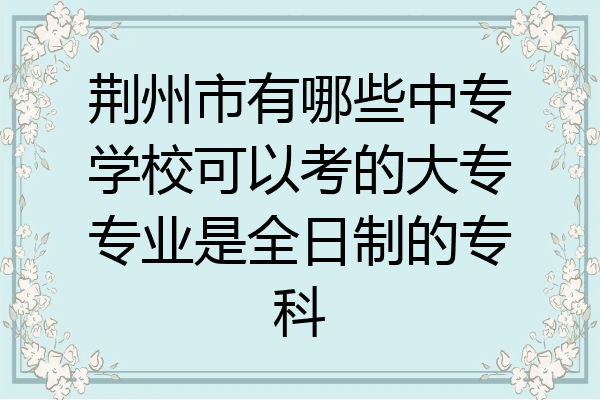 荆州市有哪些中专学校可以考的大专专业是全日制的专科