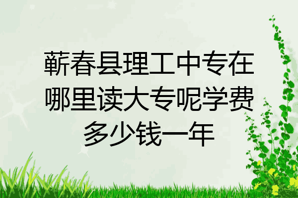 蕲春县理工中专在哪里读大专呢学费多少钱一年