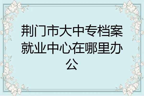 荆门市大中专档案就业中心在哪里办公