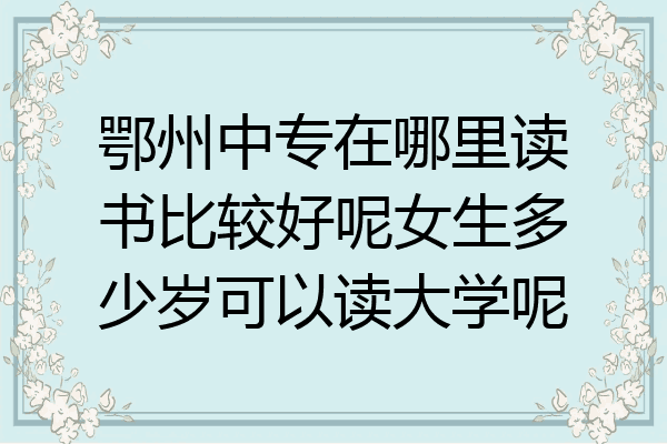 鄂州中专在哪里读书比较好呢女生多少岁可以读大学呢
