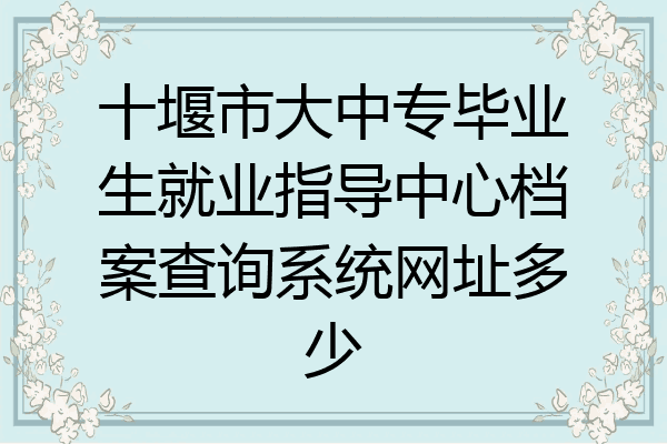 十堰市大中专毕业生就业指导中心档案查询系统网址多少