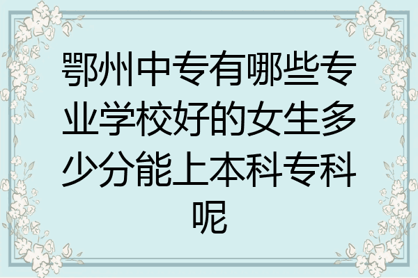 鄂州中专有哪些专业学校好的女生多少分能上本科专科呢