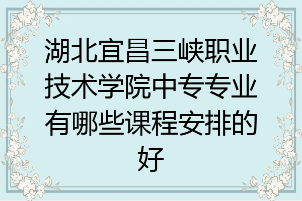 湖北宜昌三峡职业技术学院中专专业有哪些课程安排的好