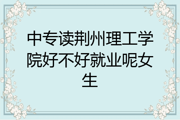 中专读荆州理工学院好不好就业呢女生