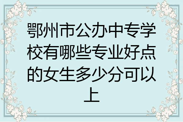 鄂州市公办中专学校有哪些专业好点的女生多少分可以上