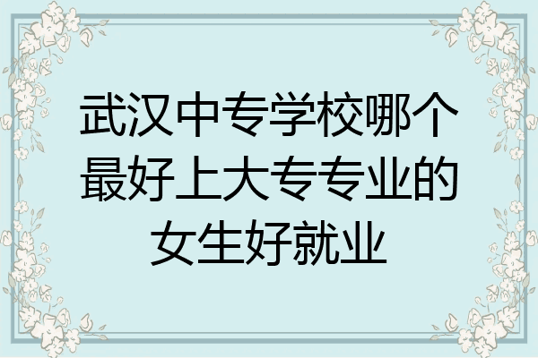 武汉中专学校哪个最好上大专专业的女生好就业