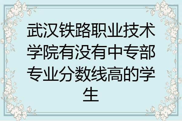 武汉铁路职业技术学院有没有中专部专业分数线高的学生