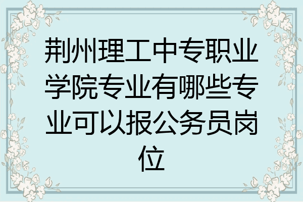 荆州理工中专职业学院专业有哪些专业可以报公务员岗位