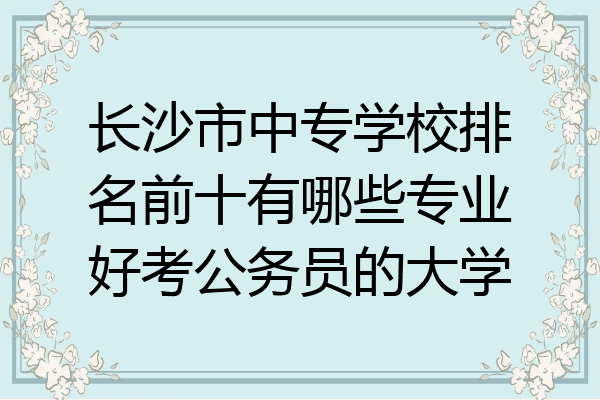 长沙市中专学校排名前十有哪些专业好考公务员的大学