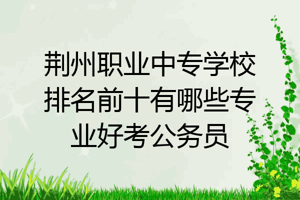 荆州职业中专学校排名前十有哪些专业好考公务员