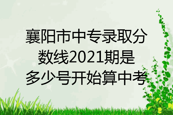 襄阳市中专录取分数线2021期是多少号开始算中考