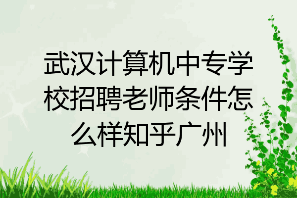 武汉计算机中专学校招聘老师条件怎么样知乎广州