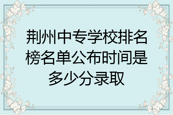 荆州中专学校排名榜名单公布时间是多少分录取