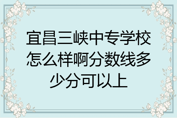 宜昌三峡中专学校怎么样啊分数线多少分可以上