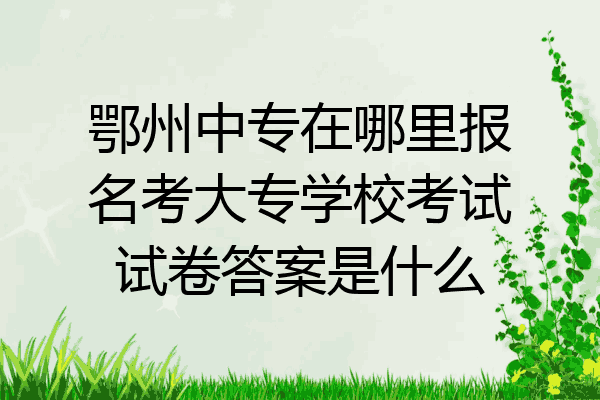 鄂州中专在哪里报名考大专学校考试试卷答案是什么