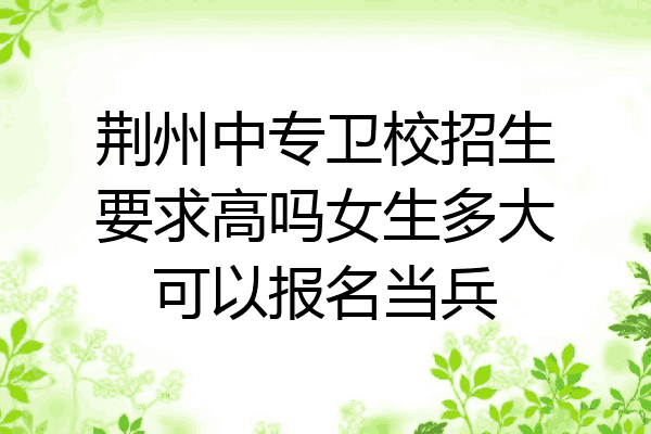 荆州中专卫校招生要求高吗女生多大可以报名当兵