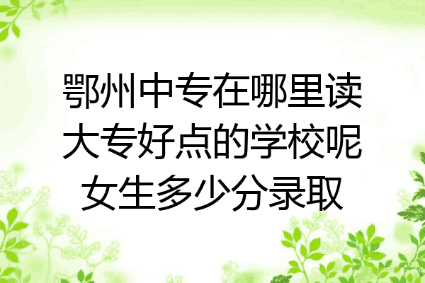 鄂州中专在哪里读大专好点的学校呢女生多少分录取