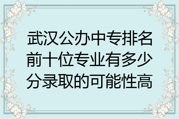 武汉公办中专排名前十位专业有多少分录取的可能性高