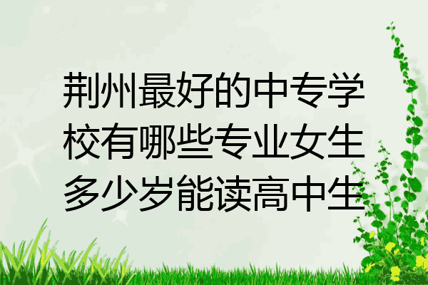 荆州最好的中专学校有哪些专业女生多少岁能读高中生