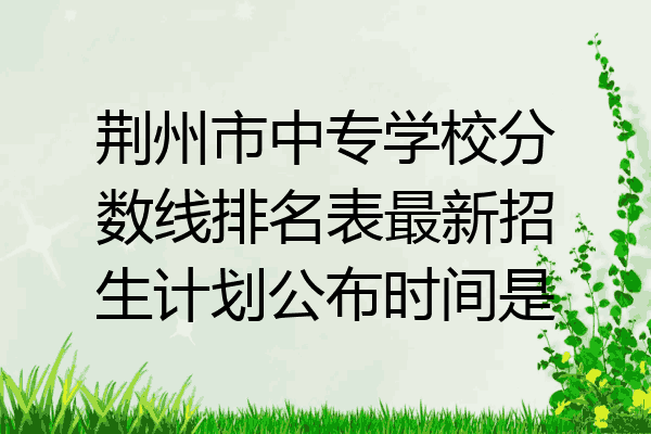 荆州市中专学校分数线排名表最新招生计划公布时间是
