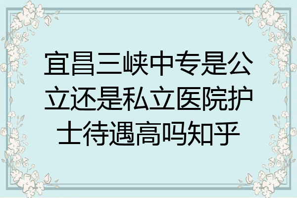 宜昌三峡中专是公立还是私立医院护士待遇高吗知乎