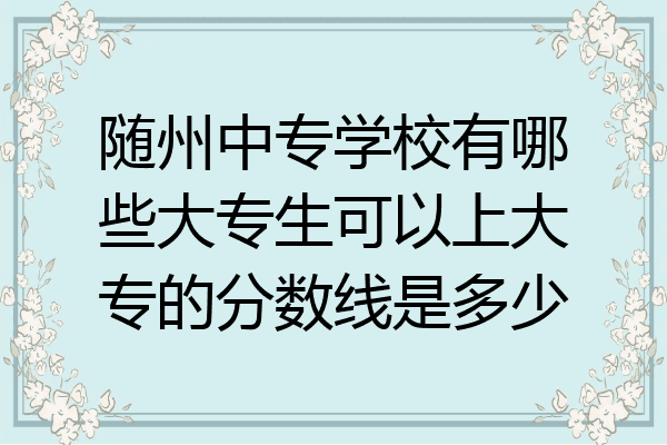 随州中专学校有哪些大专生可以上大专的分数线是多少