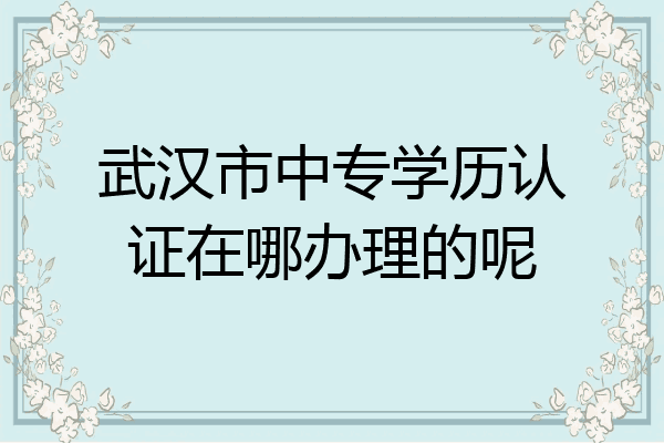 武汉市中专学历认证在哪办理的呢