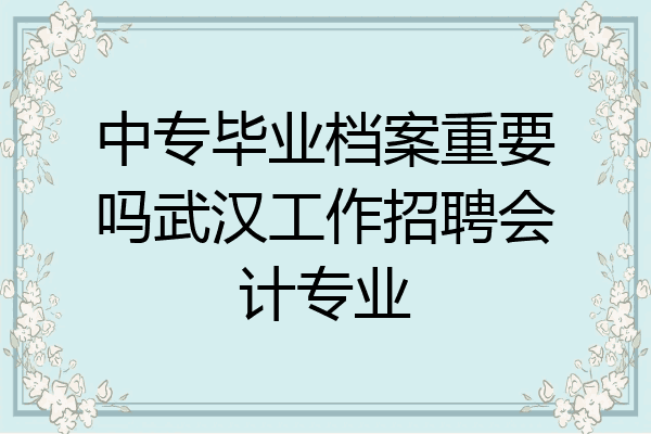 中专毕业档案重要吗武汉工作招聘会计专业