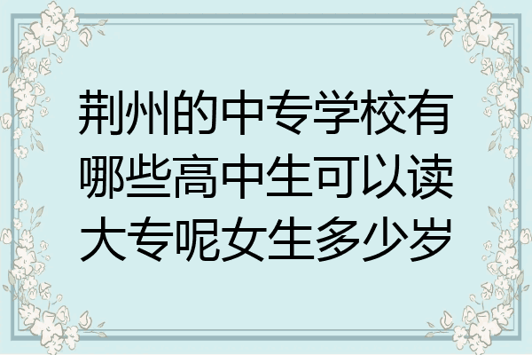 荆州的中专学校有哪些高中生可以读大专呢女生多少岁