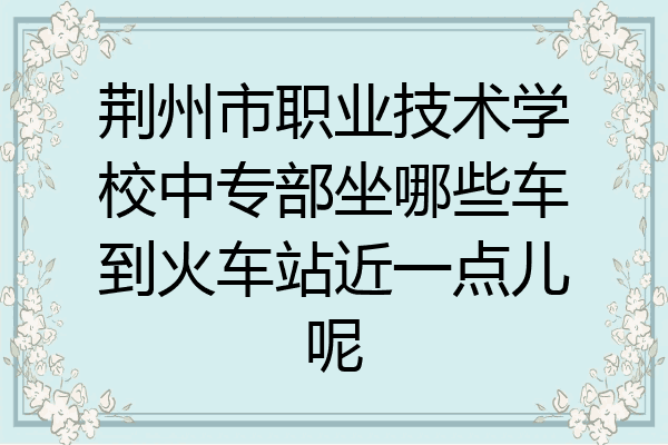 荆州市职业技术学校中专部坐哪些车到火车站近一点儿呢