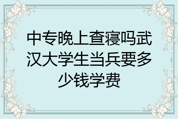 中专晚上查寝吗武汉大学生当兵要多少钱学费