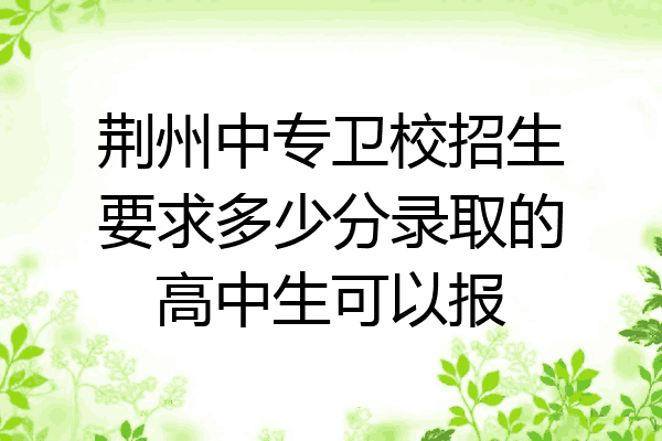 荆州中专卫校招生要求多少分录取的高中生可以报
