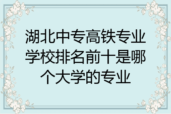 湖北中专高铁专业学校排名前十是哪个大学的专业