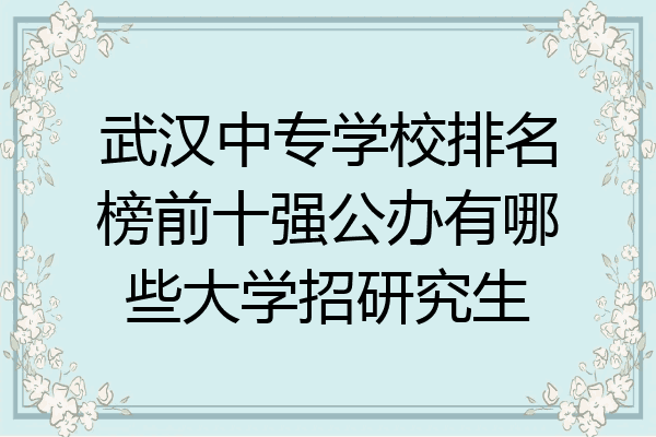 武汉中专学校排名榜前十强公办有哪些大学招研究生
