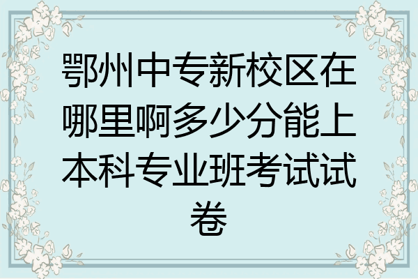 鄂州中专新校区在哪里啊多少分能上本科专业班考试试卷