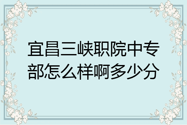 宜昌三峡职院中专部怎么样啊多少分