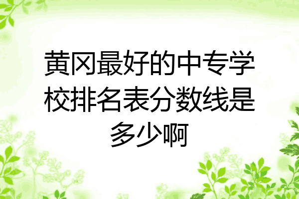 黄冈最好的中专学校排名表分数线是多少啊