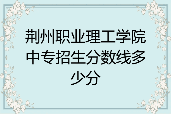 荆州职业理工学院中专招生分数线多少分