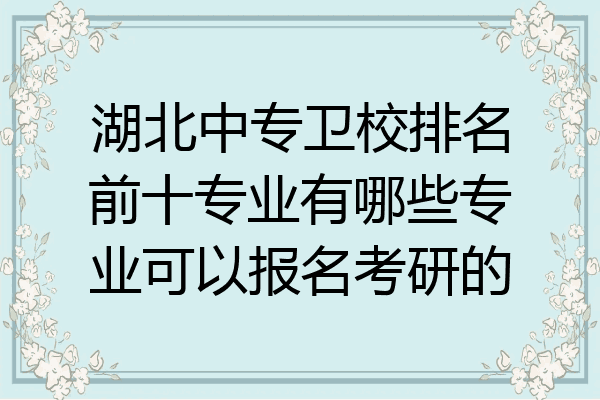 湖北中专卫校排名前十专业有哪些专业可以报名考研的