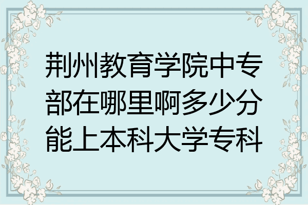 荆州教育学院中专部在哪里啊多少分能上本科大学专科